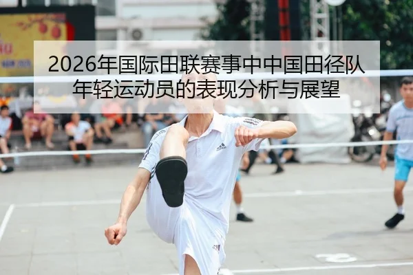 2026年国际田联赛事中中国田径队年轻运动员的表现分析与展望