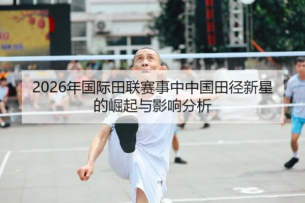 2026年国际田联赛事中中国田径新星的崛起与影响分析