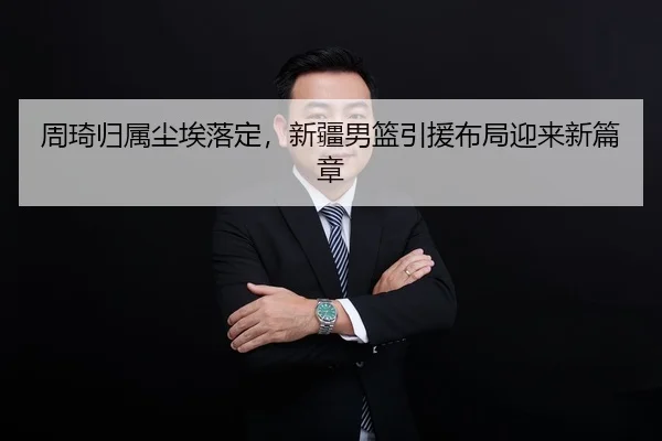 周琦归属尘埃落定，新疆男篮引援布局迎来新篇章