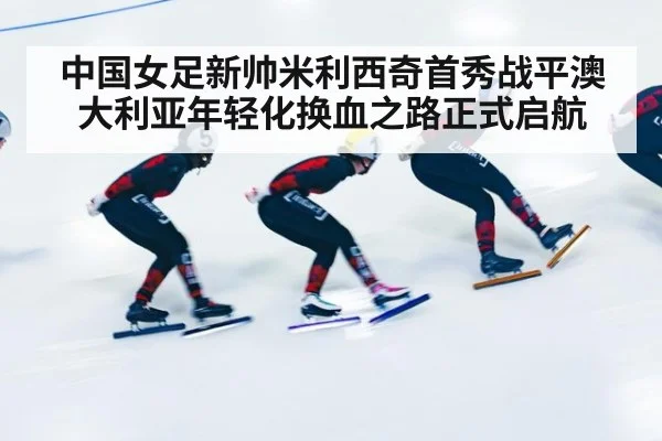 中国女足新帅米利西奇首秀战平澳大利亚年轻化换血之路正式启航